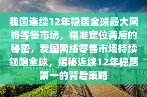 我国连续12年稳居全球最大网络零售市场，精准定位背后的秘密，我国网络零售市场持续领跑全球，揭秘连续12年稳居第一的背后策略