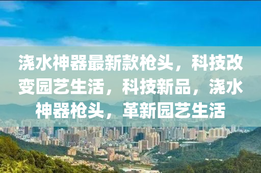 浇水神器最新款枪头，科技改变园艺生活，科技新品，浇水神器枪头，革新园艺生活