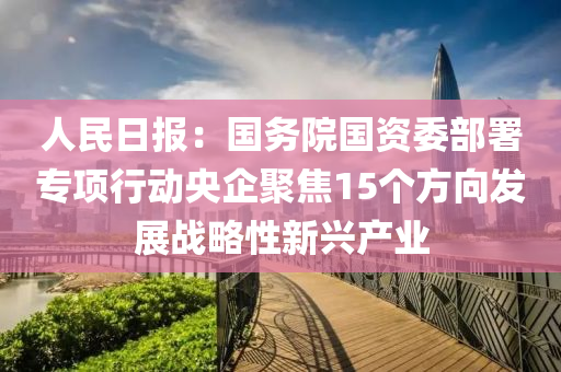人民日报：国务院国资委部署专项行动央企聚焦15个方向发展战略性新兴产业