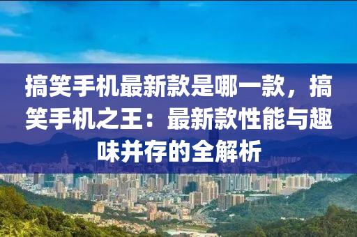 搞笑手机最新款是哪一款，搞笑手机之王：最新款性能与趣味并存的全解析