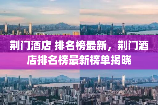荆门酒店 排名榜最新，荆门酒店排名榜最新榜单揭晓
