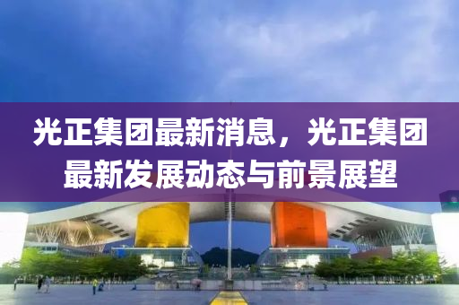 光正集团最新消息，光正集团最新发展动态与前景展望