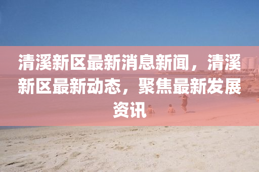 清溪新区最新消息新闻，清溪新区最新动态，聚焦最新发展资讯