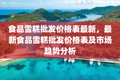 食品雪糕批发价格表最新，最新食品雪糕批发价格表及市场趋势分析