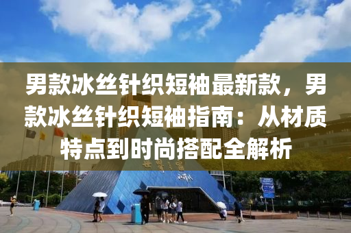 男款冰丝针织短袖最新款，男款冰丝针织短袖指南：从材质特点到时尚搭配全解析