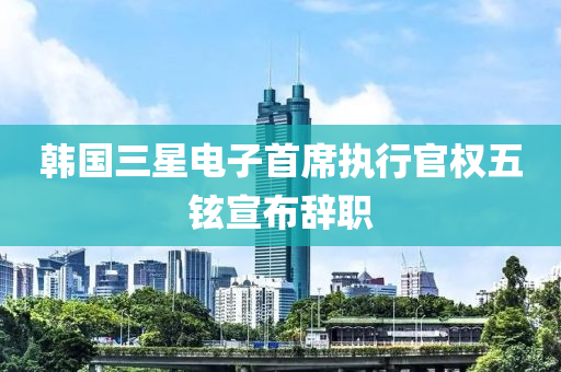 韩国三星电子首席执行官权五铉宣布辞职