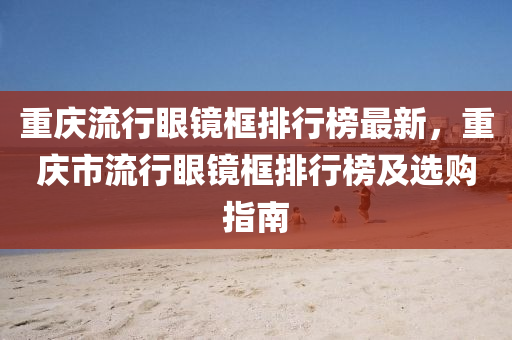 重庆流行眼镜框排行榜最新，重庆市流行眼镜框排行榜及选购指南