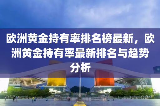 欧洲黄金持有率排名榜最新，欧洲黄金持有率最新排名与趋势分析