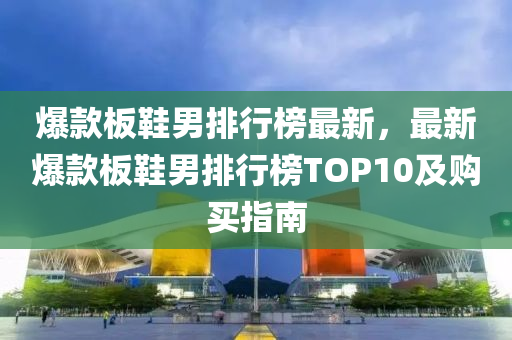 爆款板鞋男排行榜最新，最新爆款板鞋男排行榜TOP10及购买指南