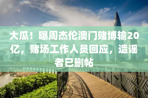 大瓜！曝周杰伦澳门赌博输20亿，赌场工作人员回应，造谣者已删帖