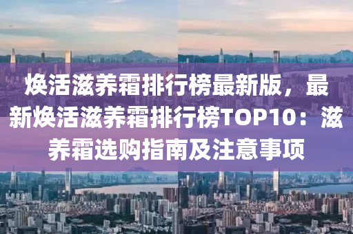 焕活滋养霜排行榜最新版，最新焕活滋养霜排行榜TOP10：滋养霜选购指南及注意事项