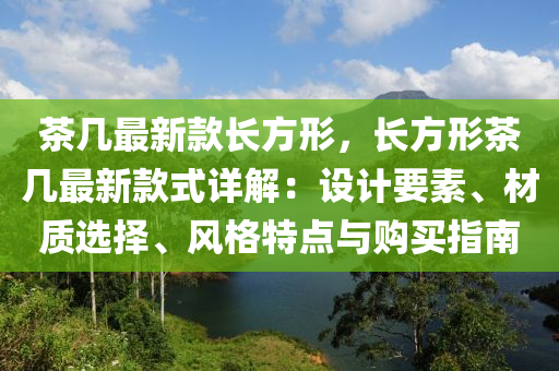 茶几最新款长方形，长方形茶几最新款式详解：设计要素、材质选择、风格特点与购买指南