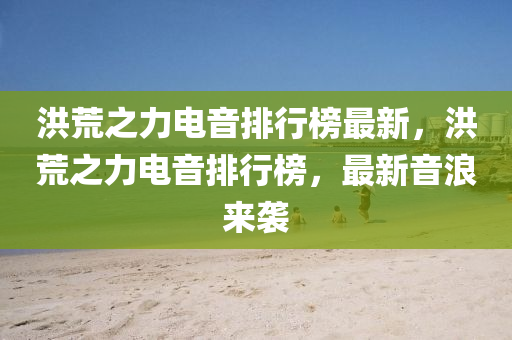洪荒之力电音排行榜最新，洪荒之力电音排行榜，最新音浪来袭