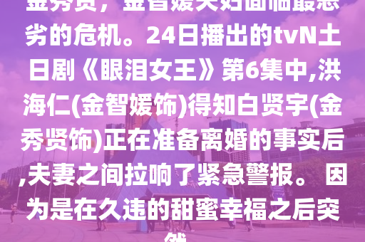 金秀贤，金智媛夫妇面临最恶劣的危机。24日播出的tvN土日剧《眼泪女王》第6集中,洪海仁(金智媛饰)得知白贤宇(金秀贤饰)正在准备离婚的事实后,夫妻之间拉响了紧急警报。 因为是在久违的甜蜜幸福之后突然..