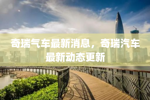 奇瑞气车最新消息，奇瑞汽车最新动态更新