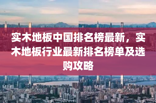 实木地板中国排名榜最新，实木地板行业最新排名榜单及选购攻略
