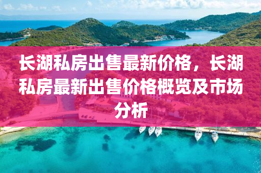 长湖私房出售最新价格，长湖私房最新出售价格概览及市场分析