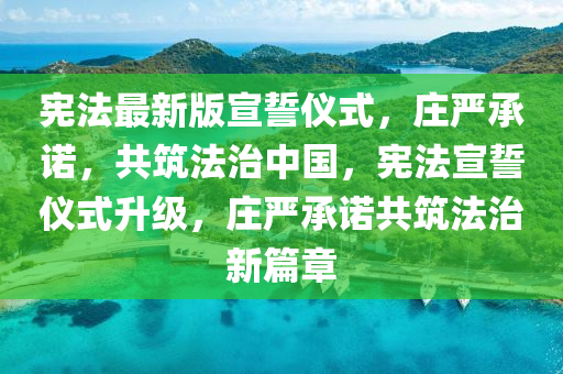 宪法最新版宣誓仪式，庄严承诺，共筑法治中国，宪法宣誓仪式升级，庄严承诺共筑法治新篇章