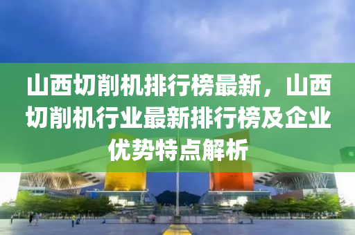 山西切削机排行榜最新，山西切削机行业最新排行榜及企业优势特点解析