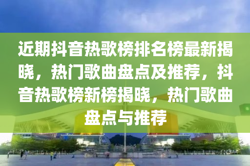 近期抖音热歌榜排名榜最新揭晓，热门歌曲盘点及推荐，抖音热歌榜新榜揭晓，热门歌曲盘点与推荐