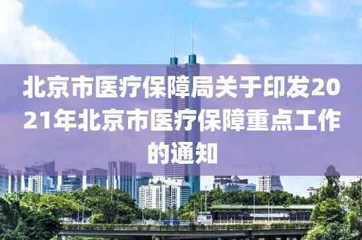 北京市医疗保障局关于印发2021年北京市医疗保障重点工作的通知