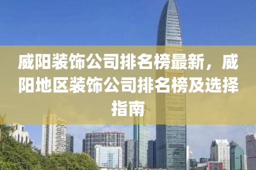 威阳装饰公司排名榜最新，威阳地区装饰公司排名榜及选择指南