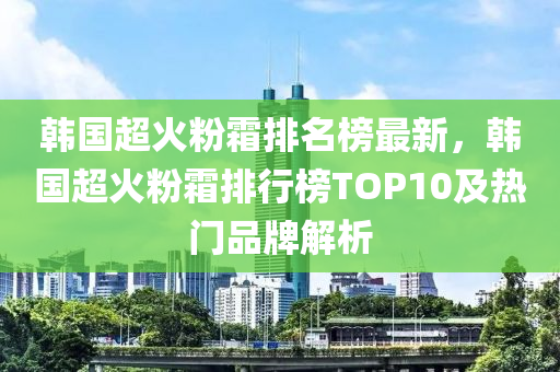 韩国超火粉霜排名榜最新，韩国超火粉霜排行榜TOP10及热门品牌解析