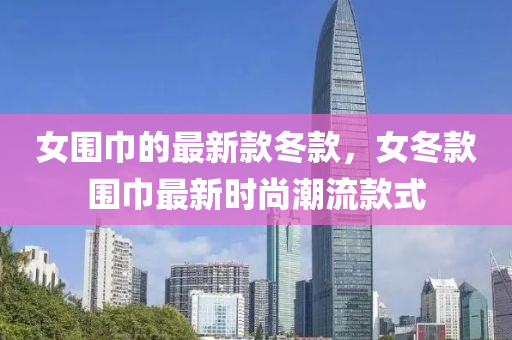 女围巾的最新款冬款，女冬款围巾最新时尚潮流款式