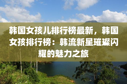 韩国女孩儿排行榜最新，韩国女孩排行榜：韩流新星璀璨闪耀的魅力之旅