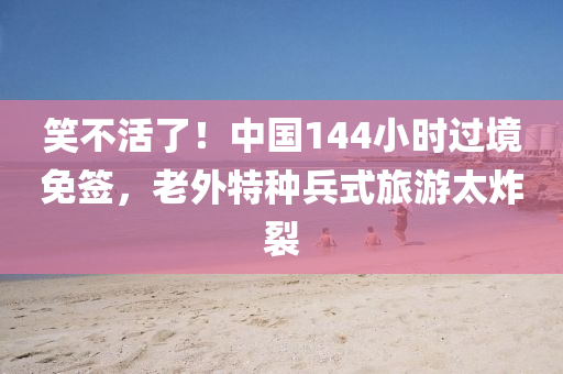 笑不活了！中国144小时过境免签，老外特种兵式旅游太炸裂