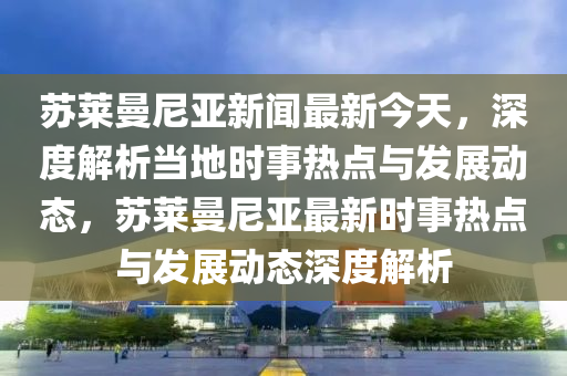 苏莱曼尼亚新闻最新今天，深度解析当地时事热点与发展动态，苏莱曼尼亚最新时事热点与发展动态深度解析