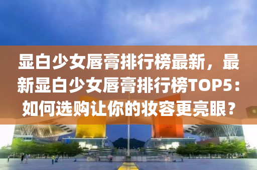 显白少女唇膏排行榜最新，最新显白少女唇膏排行榜TOP5：如何选购让你的妆容更亮眼？