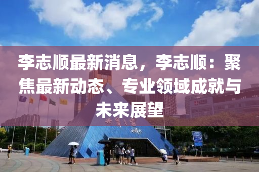 李志顺最新消息，李志顺：聚焦最新动态、专业领域成就与未来展望
