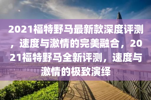2021福特野马最新款深度评测，速度与激情的完美融合，2021福特野马全新评测，速度与激情的极致演绎