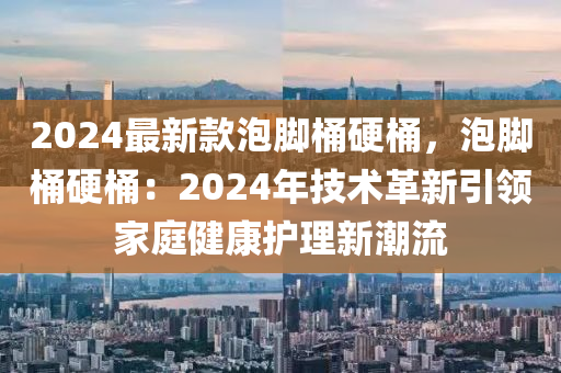 2024最新款泡脚桶硬桶，泡脚桶硬桶：2024年技术革新引领家庭健康护理新潮流