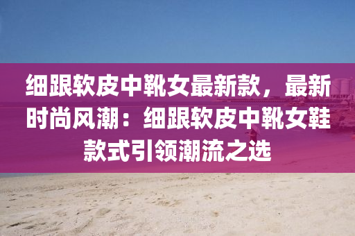 细跟软皮中靴女最新款，最新时尚风潮：细跟软皮中靴女鞋款式引领潮流之选