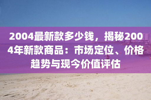 2004最新款多少钱，揭秘2004年新款商品：市场定位、价格趋势与现今价值评估