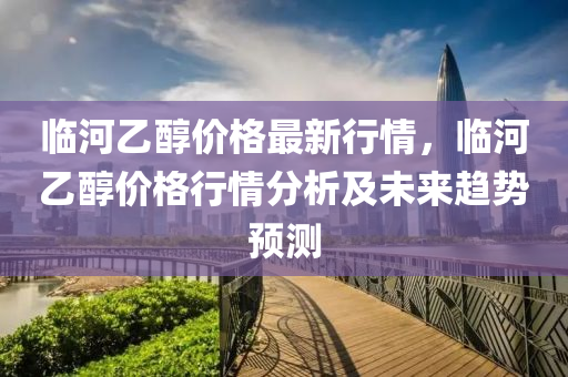 临河乙醇价格最新行情，临河乙醇价格行情分析及未来趋势预测