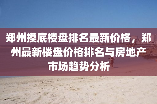 郑州摸底楼盘排名最新价格，郑州最新楼盘价格排名与房地产市场趋势分析