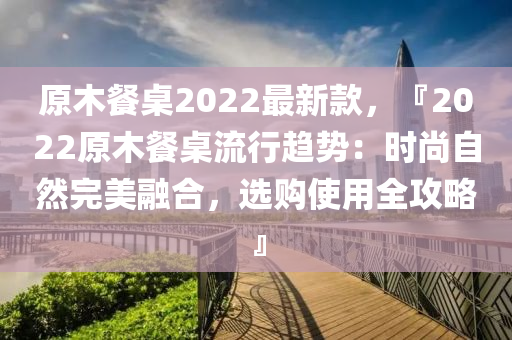 原木餐桌2022最新款，『2022原木餐桌流行趋势：时尚自然完美融合，选购使用全攻略』