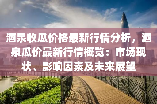 酒泉收瓜价格最新行情分析，酒泉瓜价最新行情概览：市场现状、影响因素及未来展望