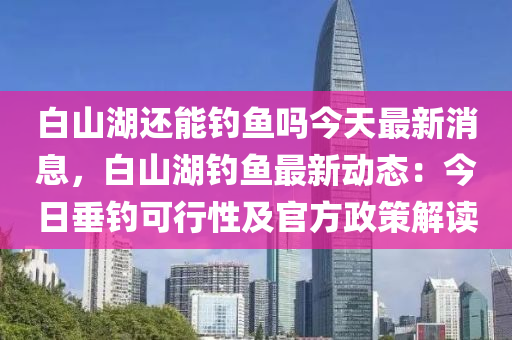 白山湖还能钓鱼吗今天最新消息，白山湖钓鱼最新动态：今日垂钓可行性及官方政策解读