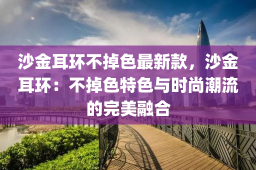 沙金耳环不掉色最新款，沙金耳环：不掉色特色与时尚潮流的完美融合