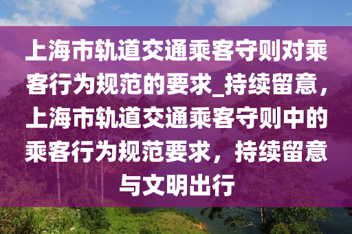 上海市轨道交通乘客守则对乘客行为规范的要求_持续留意，上海市轨道交通乘客守则中的乘客行为规范要求，持续留意与文明出行