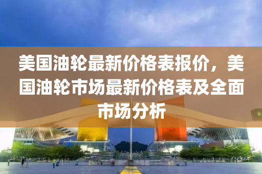 美国油轮最新价格表报价，美国油轮市场最新价格表及全面市场分析
