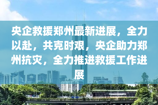 央企救援郑州最新进展，全力以赴，共克时艰，央企助力郑州抗灾，全力推进救援工作进展