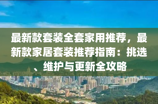 最新款套装全套家用推荐，最新款家居套装推荐指南：挑选、维护与更新全攻略