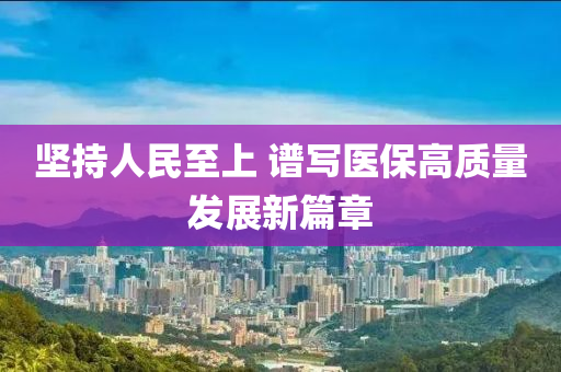 坚持人民至上 谱写医保高质量发展新篇章