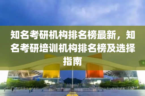知名考研机构排名榜最新，知名考研培训机构排名榜及选择指南