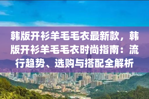 韩版开衫羊毛毛衣最新款，韩版开衫羊毛毛衣时尚指南：流行趋势、选购与搭配全解析